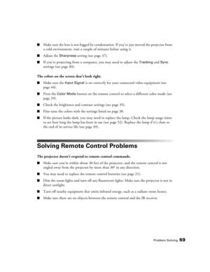 Page 59Problem Solving59
■Make sure the lens is not fogged by condensation. If you’ve just moved the projector from 
a cold environment, wait a couple of minutes before using it.
■Adjust the Sharpness setting (see page 37). 
■If you’re projecting from a computer, you may need to adjust the Tracking and Sync 
settings (see page 40).
The colors on the screen don’t look right.
■Make sure the Input Signal is set correctly for your connected video equipment (see 
page 44). 
■Press the Color Mode button on the remote...
