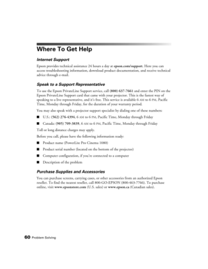 Page 6060Problem Solving
Where To Get Help
Internet Support
Epson provides technical assistance 24 hours a day at epson.com/support. Here you can 
access troubleshooting information, download product documentation, and receive technical 
advice through e-mail.
Speak to a Support Representative
To use the Epson PrivateLine Support service, call (800) 637-7661 and enter the PIN on the 
Epson PrivateLine Support card that came with your projector. This is the fastest way of 
speaking to a live representative, and...