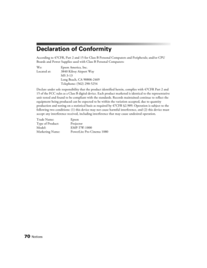 Page 7070Notices
Declaration of Conformity
According to 47CFR, Part 2 and 15 for Class B Personal Computers and Peripherals; and/or CPU 
Boards and Power Supplies used with Class B Personal Computers:
We: Epson America, Inc. 
Located at: 3840 Kilroy Airport Way
MS 3-13
Long Beach, CA 90806-2469
Telephone: (562) 290-5254
Declare under sole responsibility that the product identified herein, complies with 47CFR Part 2 and 
15 of the FCC rules as a Class B digital device. Each product marketed is identical to the...