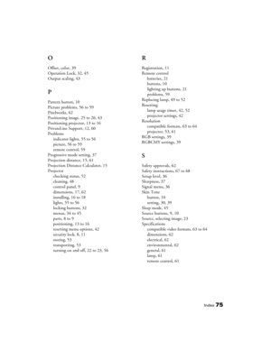 Page 75Index75
O
Offset, color, 39
Operation Lock, 32, 45
Output scaling, 43
P
Pattern button, 10
Picture problems, 56 to 59
Pixelworks, 62
Positioning image, 25 to 26, 43
Positioning projector, 13 to 16
PrivateLine Support, 12, 60
Problems
indicator lights, 55 to 56
picture, 56 to 59
remote control, 59
Progressive mode setting, 37
Projection distance, 15, 61
Projection Distance Calculator, 15
Projector
checking status, 52
cleaning, 48
control panel, 9
dimensions, 17, 62
installing, 16 to 18
lights, 55 to 56...