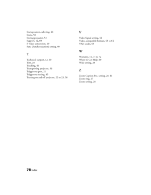 Page 7676Index
Startup screen, selecting, 44
Static, 58
Storing projector, 53
Support, 12, 60
S-Video connection, 19
Sync (Synchronization) setting, 40
T
Technical support, 12, 60
Tint, 38
Tracking, 40
Transporting projector, 53
Trigger out port, 21
Trigger out setting, 45
Turning on and off projector, 22 to 23, 56
V
Video Signal setting, 44
Video, compatible formats, 63 to 64
VP21 codes, 65
W
Warranty, 11, 71 to 72
Where to Get Help, 60
Wide setting, 28
Z
Zoom Caption Pos. setting, 28, 43
Zoom ring, 27
Zoom...