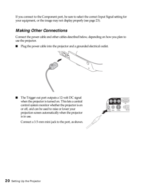 Page 2020Setting Up the Projector
If you connect to the Component port, be sure to select the correct Input Signal setting for 
your equipment, or the image may not display properly (see page 23).
Making Other Connections
Connect the power cable and other cables described below, depending on how you plan to 
use the projector.
■Plug the power cable into the projector and a grounded electrical outlet. 
■The Trigger out port outputs a 12-volt DC signal 
when the projector is turned on. This lets a central...