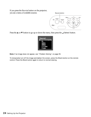Page 2424Setting Up the Projector
If you press the Source button on the projector, 
you see a menu of available sources. 
Press the u or d button to go up or down the menu, then press the 
 Select button.
Note: If an image does not appear, see “Problem Solving” on page 55.
To temporarily turn off the image and darken the screen, press the Blank button on the remote 
control. Press the Blank button again to return to normal viewing.
Source button 