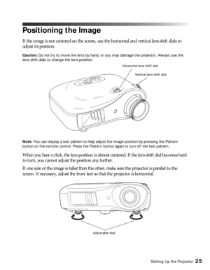 Page 25Setting Up the Projector25
Positioning the Image
If the image is not centered on the screen, use the horizontal and vertical lens shift dials to 
adjust its position.
Caution: Do not try to move the lens by hand, or you may damage the projector. Always use the 
lens shift dials to change the lens position.
Note: You can display a test pattern to help adjust the image position by pressing the Pattern 
button on the remote control. Press the Pattern button again to turn off the test pattern.
When you hear...