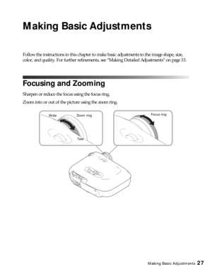 Page 27Making Basic Adjustments27
Making Basic Adjustments
Follow the instructions in this chapter to make basic adjustments to the image shape, size, 
color, and quality. For further refinements, see “Making Detailed Adjustments” on page 33.
Focusing and Zooming
Sharpen or reduce the focus using the focus ring.
Zoom into or out of the picture using the zoom ring.
Focus ring
Tele WideZoom ring 