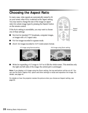 Page 2828Making Basic Adjustments
Choosing the Aspect Ratio
In many cases, video signals are automatically resized to fit 
on your screen when 
Auto is selected as the Aspect setting. 
You may need to change the size of the image (or aspect 
ratio) for certain image types by pressing the 
Aspect button 
on the remote control.
If the 
Auto setting is unavailable, you may want to choose 
one of these settings:
■Normal for standard TV broadcasts, computer images, 
or images with a 4:3 aspect ratio.
■Full for...