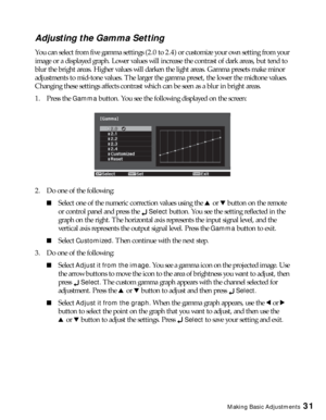 Page 31Making Basic Adjustments31
Adjusting the Gamma Setting
You can select from five gamma settings (2.0 to 2.4) or customize your own setting from your 
image or a displayed graph. Lower values will increase the contrast of dark areas, but tend to 
blur the bright areas. Higher values will darken the light areas. Gamma presets make minor 
adjustments to mid-tone values. The larger the gamma preset, the lower the midtone values. 
Changing these settings affects contrast which can be seen as a blur in bright...