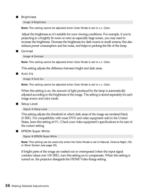 Page 3636Making Detailed Adjustments
■Brightness
Note: This setting cannot be adjusted when Color Mode is set to x.v. Color. 
Adjust the brightness so it’s suitable for your viewing conditions. For example, if you’re 
projecting in a brightly lit room or onto an especially large screen, you may need to 
increase the brightness. Decrease the brightness for dark rooms or small screens; this also 
reduces power consumption and fan noise, and helps to prolong the life of the lamp. 
■Contrast
Note: This setting...