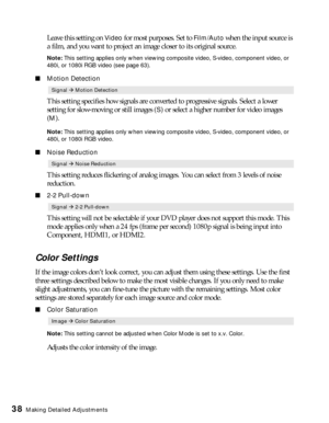 Page 3838Making Detailed Adjustments
Leave this setting on Video for most purposes. Set to Film/Auto when the input source is 
a film, and you want to project an image closer to its original source. 
Note: This setting applies only when viewing composite video, S-video, component video, or 
480i, or 1080i RGB video (see page 63).
■Motion Detection
This setting specifies how signals are converted to progressive signals. Select a lower 
setting for slow-moving or still images (
S) or select a higher number for...