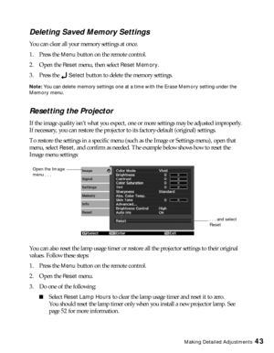 Page 43Making Detailed Adjustments43
Deleting Saved Memory Settings
You can clear all your memory settings at once.
1. Press the 
Menu button on the remote control.
2. Open the 
Reset menu, then select Reset Memory.
3. Press the 
Select button to delete the memory settings.
Note: You can delete memory settings one at a time with the Erase Memory setting under the 
Memory menu.
Resetting the Projector
If the image quality isn’t what you expect, one or more settings may be adjusted improperly. 
If necessary, you...