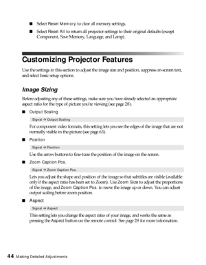 Page 4444Making Detailed Adjustments
■Select Reset Memory to clear all memory settings.
■Select Reset All to return all projector settings to their original defaults (except 
Component, Save Memory, Language, and Lamp).
Customizing Projector Features
Use the settings in this section to adjust the image size and position, suppress on-screen text, 
and select basic setup options.
Image Sizing
Before adjusting any of these settings, make sure you have already selected an appropriate 
aspect ratio for the type of...