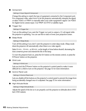 Page 4646Making Detailed Adjustments
■Component
Change this setting to match the type of equipment connected to the Component port. 
For component video, select 
Auto to let the projector automatically interpret the signal; 
or select 
YCbCr or YPbPr to manually select your video equipment’s signal. Use YCbCr 
for digital movie camera input. Use 
YPbPr for DVD or satellite input.
■Trigger Out
Turn on this setting if you want the Trigger out port to output a 12-volt signal while 
the projector is operating. You...