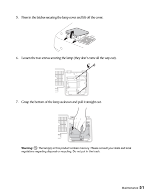 Page 51Maintenance51
5. Press in the latches securing the lamp cover and lift off the cover.
6. Loosen the two screws securing the lamp (they don’t come all the way out).
7. Grasp the bottom of the lamp as shown and pull it straight out.
Warning:  The lamp(s) in this product contain mercury. Please consult your state and local 
regulations regarding disposal or recycling. Do not put in the trash. 