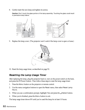 Page 5252Maintenance
8. Gently insert the new lamp and tighten its screws.
Caution: Don’t touch the glass portion of the lamp assembly. Touching the glass could result 
in premature lamp failure.
9. Replace the lamp cover. (The projector won’t work if the lamp cover is open or loose.)
10. Reset the lamp usage timer, as described on page 52.
Resetting the Lamp Usage Timer
After replacing the lamp, plug the projector back in, turn on the power switch on the back, 
and press the P
Power button. Then follow these...