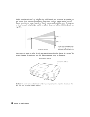 Page 14
14Setting Up the Projector
Ideally, keep the projector level and place it at a height so its lens is centered between the top 
and bottom of the screen, as shown below. If th is is not possible, you can use the lens shift 
dials to reposition the image. As a rule of thum b, you can use lens shift to move the image up 
or down by nearly its full height, and left or ri ght by about one-half its width (for details, see 
page 26).
If you place the projector off to the side, aim it  straight ahead (rather...