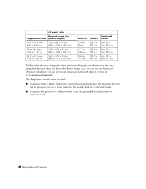 Page 16
16Setting Up the Projector
To determine the exact image size when you know the projection distance (or the exact 
projection distance when you know the desired image size), you can use the Projection 
Distance Calculator. You can download this program from the Epson website at 
www.epson.com/support . 
Also keep these considerations in mind:
■Make sure there is plenty of space for ventil ation around and under the projector. Do not 
set the projector on top of loose material s that could block the vents...