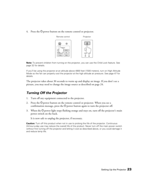 Page 23
Setting Up the Projector23
4. Press the Ppower button on the remote control or projector.
Note:  To prevent children from turning on the projector, you can use the Child Lock feature. See 
page 32 for details.
If you’ll be using the projector at an altitude abov e 4900 feet (1500 meters), turn on High Altitude 
Mode so the fan can properly cool the projecto r at the high altitude air pressure. See page 47 for 
details.
The projector takes about 30 seconds to warm up and display an image. If you don’t...