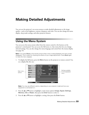 Page 33
Making Detailed Adjustments33
Making Detailed Adjustments
You can use the projector’s on-screen menus to make detailed adjustments to the image 
quality—such as the brightness, contrast, sharpn ess, and color. You can also change the menu 
display, sleep mode settings, and other projector features. 
Using the Menu System
You can access the menu system either from the remote control or the buttons on the 
projector’s control panel. You can access the full  menu or a line menu that lets you change...