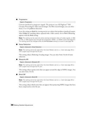 Page 38
38Making Detailed Adjustments
■Progressive
Converts interlaced to progressive si gnals. The projector uses 3D DigiScan™ HD 
Circuitry Processing for video-sourced images . For film-sourced images, you can select 
from 2-3 or 4-4 pulldown detection.
Leave the setting on 
Auto for viewing movies on a player  that produces interlaced output. 
Select 
Video for watching videos captured with a video camera. Set to Film if flickering 
appears with the 
Auto setting.
Note:  This setting can be used only when...