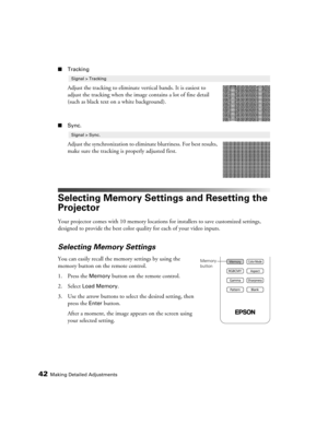 Page 42
42Making Detailed Adjustments
■Tracking
Adjust the tracking to eliminate vertical bands. It is easiest to 
adjust the tracking when the imag e contains a lot of fine detail 
(such as black text on  a white background).
■Sync.
Adjust the synchronization to elimin ate blurriness. For best results, 
make sure the tracking is properly adjusted first.
Selecting Memory Settings and Resetting the 
Projector
Your projector comes with 10 memory locations for installers to save customized settings, 
designed to...