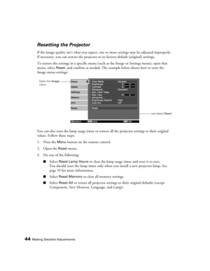 Page 44
44Making Detailed Adjustments
Resetting the Projector
If the image quality isn’t what you expect, one or more settings may be adjusted improperly. 
If necessary, you can restore the projector to  its factory-default (original) settings. 
To restore the settings in a specific menu (suc h as the Image or Settings menu), open that 
menu, select 
Reset, and confirm as needed. The example below shows how to reset the 
Image menu settings:
You can also reset the lamp usage timer or restor e all the projector...