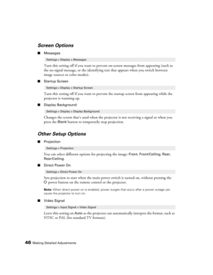 Page 46
46Making Detailed Adjustments
Screen Options
■Messages
Turn this setting off if you want to preven t on-screen messages from appearing (such as 
the no-signal message, or the identifying te xt that appears when you switch between 
image sources or color modes). 
■ Startup Screen
Turn this setting off if you want to preven t the startup screen from appearing while the 
projector is warming up.
■ Display Background
Changes the screen that’s used when the proj ector is not receiving a signal or when you...