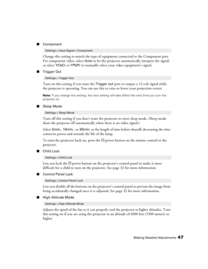 Page 47
Making Detailed Adjustments47
■Component
Change this setting to match the type of equipment connected to the Component port. 
For component video, select 
Auto to let the projector automatically interpret the signal; 
or select 
YCbCr or YPbPr to manually select your video equipment’s signal.
■ Trigger Out
Turn on this setting if you want the Trigger out port to output a 12-volt signal while 
the projector is operating. You can use this  to raise or lower your projection screen.
Note: If you change this...