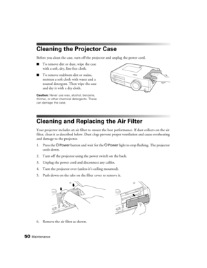 Page 50
50Maintenance
Cleaning the Projector Case
Before you clean the case, turn off the projector and unplug the power cord.
■To remove dirt or dust, wipe the case 
with a soft, dry, lint-free cloth.
■To remove stubborn dirt or stains, 
moisten a soft cloth with water and a 
neutral detergent. Then wipe the case 
and dry it with a dry cloth.
Caution: Never use wax, alcohol, benzene, 
thinner, or other chemical detergents. These 
can damage the case.
Cleaning and Replacing the Air Filter
Your projector...