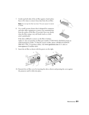 Page 51
Maintenance51
7. Gently tap both sides of the air filter against a hard surface 
four or five times to remove loose dust from the air filter.
Note:  Do not tap the filter too hard. This can cause it to bend 
or break.
8. Use a small vacuum cleaner that is designed for computers  and other office equipment to remove any remaining dust 
from the surface of the filter. If you don’t have one, gently 
clean the filter using a very  soft brush (such as a clean 
artist’s paintbrush).
If the dirt is difficult...