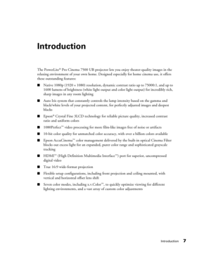 Page 7
Introduction7
Introduction
The PowerLite® Pro Cinema 7500 UB projector lets you enjoy theater-quality images in the 
relaxing environment of your own home. Designed  especially for home cinema use, it offers 
these outstanding features:
■Native 1080p (1920 × 1080) resolution, dynamic  contrast ratio up to 75000:1, and up to 
1600 lumens of brightness (white light output  and color light output) for incredibly rich, 
sharp images in any room lighting
■Auto Iris system that constantly controls the lamp...