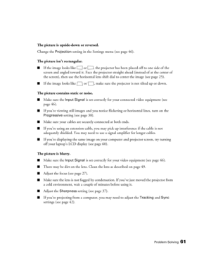 Page 61
Problem Solving61
The picture is upside-down or reversed.
Change the 
Projection setting in the Settings menu (see page 46).
The picture isn’t rectangular.
■If the image looks like  or  , the projector  has been placed off to one side of the 
screen and angled toward it. Face the projector  straight ahead (instead of at the center of 
the screen), then use the horizontal lens shift dial to center the image (see page 25). 
■If the image looks like  or  , make sure  the projector is not tilted up or down....