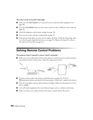 Page 62
62Problem Solving
The colors on the screen don’t look right.
■Make sure the Input Signal is set correctly for your connected video equipment (see 
page 46). 
■Press the Color Mode button on the remote control to se lect a different color mode (see 
page 29).
■Check the brightness and contrast settings (see page 35).
■Fine-tune the colors with the settings listed on page 39.
■If the picture looks dark, you may need to  replace the lamp. Check the lamp usage timer 
to see how long the lamp has been in use...