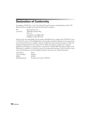 Page 74
74Notices
Declaration of Conformity
According to 47CFR, Part 2 and 15 for Class B Personal Computers and Peripherals; and/or CPU 
Boards and Power Supplies used with Class B Personal Computers:
We: Epson America, Inc. 
Located at: 3840 Kilroy Airport Way MS 3-13
Long Beach, CA 90806-2469
Telephone: (562) 290-5254
Declare under sole responsibility that the product  identified herein, complies with 47CFR Part 2 and 
15 of the FCC rules as a Class B digital device. Each  product marketed is identical to...