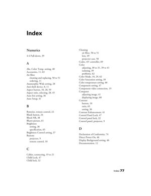 Page 77
Index77
Index
Numerics
4-4 Pull-down, 39
A
Abs. Color Temp. setting, 40
Accessories, 11, 63
Air filtercleaning and replacing, 50 to 51
ordering, 11
Anamorphic Wide setting, 28
Anti-theft device, 8, 11
Aspect button, 10, 28, 59
Aspect ratio, selecting, 28, 45
Auto Iris setting, 36
Auto Setup, 41
B
Batteries, remote control, 22
Blank button, 24
Block NR, 38
Blurry picture, 61
Brightness setting, 36
specification, 65
Brightness Control setting, 37
Buttons projector, 9
remote control, 10
C
Cables,...