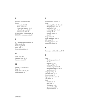 Page 78
78Index
E
Electrical requirements, 66
Epsonaccessories, 11, 63
Home Service, 11
PrivateLine Support, 12, 63
technical support, 12, 63
warranty, 11, 75 to 76
EPSON Super White setting, 36
ESC/VP21 command codes, 69
F
FCC Compliance Statement, 73
Filter,  see Air filter
Flickering, 38, 61
Focus ring, 27
Frame Interpolation, 39
G
Gain, color, 40
Gamma, 30 to 31, 41
Gamma button, 10
H
HDMI, 19, 20, 36 to 37
Help, 63
High Altitude Mode, 47
Home Service, 11
I
Illumination of buttons, 22
Image adjusting, 30 to...