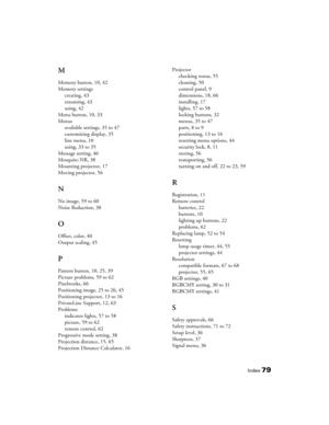 Page 79
Index79
M
Memory button, 10, 42
Memory settingscreating, 43
renaming, 43
using, 42
Menu button, 10, 33
Menus available settings, 35 to 47
customizing display, 35
line menu, 10
using, 33 to 35
Message setting, 46
Mosquito NR, 38
Mounting projector, 17
Moving projector, 56
N
No image, 59 to 60
Noise Reduction, 38
O
Offset, color, 40
Output scaling, 45
P
Pattern button, 10, 25, 39
Picture problems, 59 to 62
Pixelworks, 66
Positioning image, 25 to 26, 45
Positioning projector, 13 to 16
PrivateLine Support,...