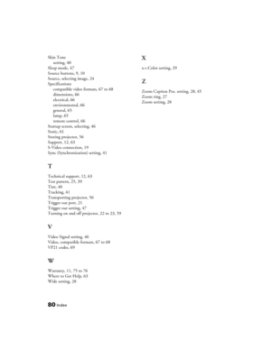 Page 80
80Index
Skin Tonesetting, 40
Sleep mode, 47
Source buttons, 9, 10
Source, selecting image, 24
Specifications compatible video formats, 67 to 68
dimensions, 66
electrical, 66
environmental, 66
general, 65
lamp, 65
remote control, 66
Startup screen, selecting, 46
Static, 61
Storing projector, 56
Support, 12, 63
S-Video connection, 19
Sync (Synchronization) setting, 41
T
Technical support, 12, 63
Test pattern, 25, 39
Tint, 40
Tracking, 41
Transporting projector, 56
Trigger out port, 21
Trigger out setting,...