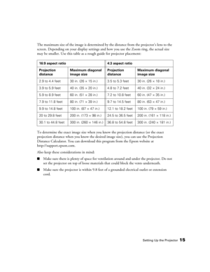 Page 15Setting Up the Projector15
The maximum size of the image is determined by the distance from the projector’s lens to the 
screen. Depending on your display settings and how you use the Zoom ring, the actual size 
may be smaller. Use this table as a rough guide for projector placement:
To determine the exact image size when you know the projection distance (or the exact 
projection distance when you know the desired image size), you can use the Projection 
Distance Calculator. You can download this program...