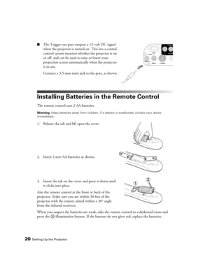 Page 2020Setting Up the Projector
■The Trigger out port outputs a 12-volt DC signal 
when the projector is turned on. This lets a central 
control system monitor whether the projector is on 
or off, and can be used to raise or lower your 
projection screen automatically when the projector 
is in use.
Connect a 3.5-mm mini jack to the port, as shown.
Installing Batteries in the Remote Control
The remote control uses 2 AA batteries.
Warning: Keep batteries away from children. If a battery is swallowed, contact...