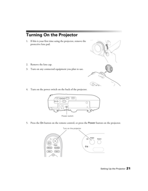 Page 21Setting Up the Projector21
Turning On the Projector
1. If this is your first time using the projector, remove the 
protective lens pad.
2. Remove the lens cap.
3. Turn on any connected equipment you plan to use.
4. Turn on the power switch on the back of the projector.
5. Press the 
On button on the remote control, or press the Power button on the projector.
Power switch
Turn on the projector 