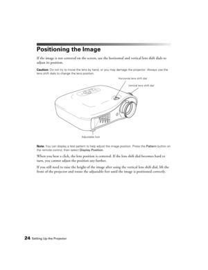 Page 2424Setting Up the Projector
Positioning the Image
If the image is not centered on the screen, use the horizontal and vertical lens shift dials to 
adjust its position.
Caution: Do not try to move the lens by hand, or you may damage the projector. Always use the 
lens shift dials to change the lens position.
Note: You can display a test pattern to help adjust the image position. Press the Pattern button on 
the remote control, then select Display Position.
When you hear a click, the lens position is...