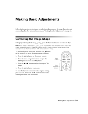 Page 25Making Basic Adjustments25
Making Basic Adjustments
Follow the instructions in this chapter to make basic adjustments to the image shape, size, and 
color, and quality. For further refinements, see “Making Detailed Adjustments” on page 33.
Correcting the Image Shape
If the projected image looks like  or  , use the Keystone function to correct its shape. 
Note: If the image is shaped like  or  , the projector has been placed off to the side of the 
screen and angled toward it. Face the projector straight...