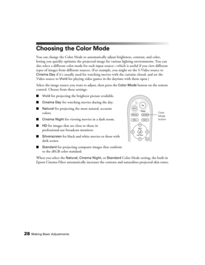 Page 2828Making Basic Adjustments
Choosing the Color Mode
You can change the Color Mode to automatically adjust brightness, contrast, and color, 
letting you quickly optimize the projected image for various lighting environments. You can 
also select a different color mode for each input source—which is useful if you view different 
types of images from different sources. (For example, you might set the S-Video source to 
Cinema Day if it’s usually used for watching movies with the curtains closed, and set the...