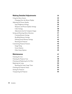 Page 44Contents
Making Detailed Adjustments33
Using the Menu System 33
Changing How the Menus Display 34
Adjusting the Picture Quality 35
Input Brightness Settings 35
Sharpness and Picture Quality Settings 37
Color Settings 38
Adjustments Just for Computer Images 40
Saving and Resetting Menu Selections 41
Creating Memory Settings 41
Recalling Memory Settings 41
Deleting Saved Memory Settings 42
Resetting the Projector 42
Customizing Projector Features 43
Image Sizing 43
Screen Options 44
Other Setup Options...