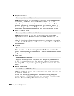 Page 3636Making Detailed Adjustments
■Brightness/Contrast
Note: If you cannot access the Brightness and Contrast settings, highlight Input Adjustment 
and press the Select button, then choose Brightness/Contrast in the sub-menu.
Adjust the brightness so it’s suitable for your viewing conditions. For example, if you’re 
projecting in a brightly lit room or onto an especially large screen, you may need to 
increase the brightness. Decrease the brightness for dark rooms or small screens; this also 
reduces power...