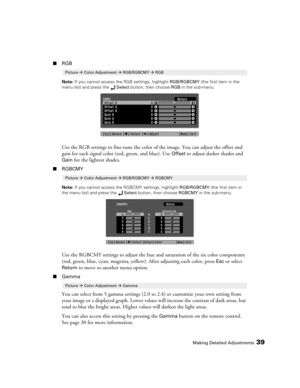 Page 39Making Detailed Adjustments39
■RGB
Note: If you cannot access the RGB settings, highlight RGB/RGBCMY (the first item in the 
menu list) and press the Select button, then choose RGB in the sub-menu.
Use the RGB settings to fine-tune the color of the image. You can adjust the offset and 
gain for each signal color (red, green, and blue). Use 
Offset to adjust darker shades and 
Gain for the lightest shades. 
■RGBCMY
Note: If you cannot access the RGBCMY settings, highlight RGB/RGBCMY (the first item in...