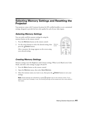 Page 41Making Detailed Adjustments41
Selecting Memory Settings and Resetting the 
Projector
Your projector comes with 9 memory locations for ISF-certified installers to save customized 
settings, designed to provide the best color quality for each of your video inputs. 
Selecting Memory Settings
You can easily recall the memory settings by using the 
memory button on the remote control:
1. Press the 
Memory button on the remote control. 
2. Use the arrow buttons to select the desired setting, then 
press the...