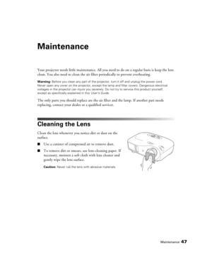 Page 47Maintenance47
Maintenance
Your projector needs little maintenance. All you need to do on a regular basis is keep the lens 
clean. You also need to clean the air filter periodically to prevent overheating.
Warning: Before you clean any part of the projector, turn it off and unplug the power cord. 
Never open any cover on the projector, except the lamp and filter covers. Dangerous electrical 
voltages in the projector can injure you severely. Do not try to service this product yourself, 
except as...