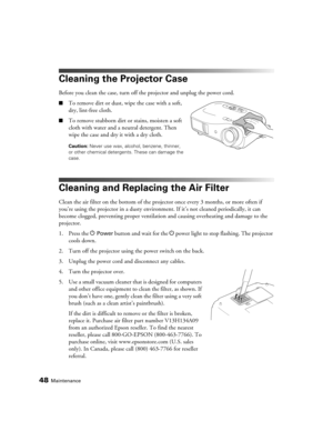 Page 4848Maintenance
Cleaning the Projector Case
Before you clean the case, turn off the projector and unplug the power cord.
■To remove dirt or dust, wipe the case with a soft, 
dry, lint-free cloth.
■To remove stubborn dirt or stains, moisten a soft 
cloth with water and a neutral detergent. Then 
wipe the case and dry it with a dry cloth.
Caution: Never use wax, alcohol, benzene, thinner, 
or other chemical detergents. These can damage the 
case.
Cleaning and Replacing the Air Filter
Clean the air filter on...