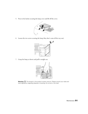 Page 51Maintenance51
5. Press in the latches securing the lamp cover and lift off the cover.
6. Loosen the two screws securing the lamp (they don’t come all the way out).
7. Grasp the lamp as shown and pull it straight out.
Warning:  The lamp(s) in this product contain mercury. Please consult your state and 
local regulations regarding disposal or recycling. Do not put in the trash. 